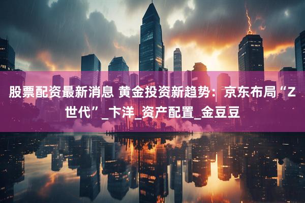 股票配资最新消息 黄金投资新趋势：京东布局“Z世代”_卞洋_资产配置_金豆豆