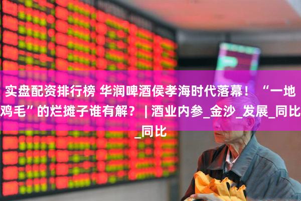 实盘配资排行榜 华润啤酒侯孝海时代落幕！ “一地鸡毛”的烂摊子谁有解？ | 酒业内参_金沙_发展_同比