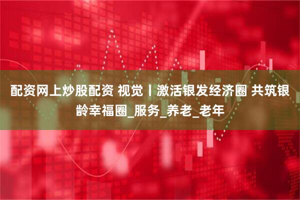 配资网上炒股配资 视觉丨激活银发经济圈 共筑银龄幸福圈_服务_养老_老年