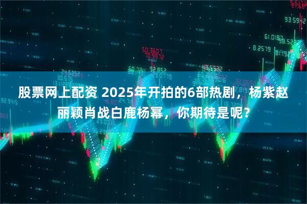 股票网上配资 2025年开拍的6部热剧，杨紫赵丽颖肖战白鹿杨幂，你期待是呢？