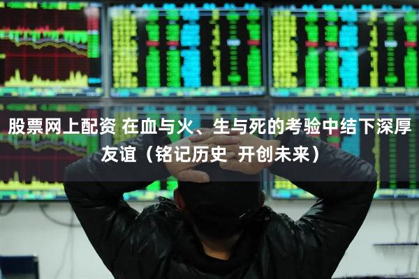 股票网上配资 在血与火、生与死的考验中结下深厚友谊（铭记历史  开创未来）