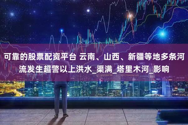 可靠的股票配资平台 云南、山西、新疆等地多条河流发生超警以上洪水_渠满_塔里木河_影响