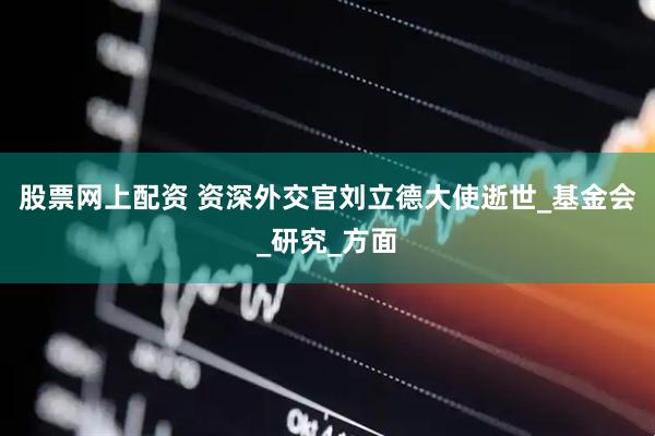 股票网上配资 资深外交官刘立德大使逝世_基金会_研究_方面