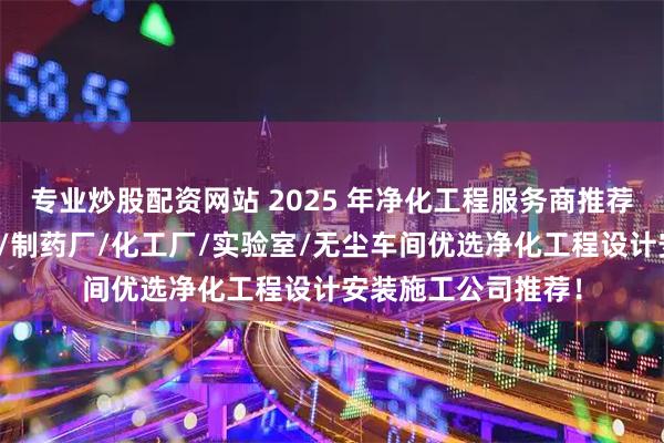 专业炒股配资网站 2025 年净化工程服务商推荐榜，医院净化工程/制药厂/化工厂/实验室/无尘车间优选净化工程设计安装施工公司推荐！