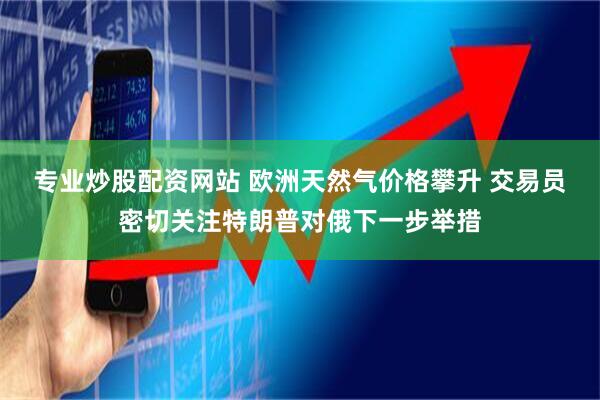 专业炒股配资网站 欧洲天然气价格攀升 交易员密切关注特朗普对俄下一步举措