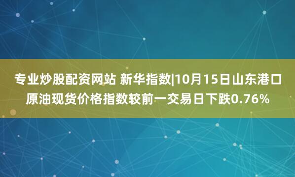 专业炒股配资网站 新华指数|10月15日山东港口原油现货价格指数较前一交易日下跌0.76%