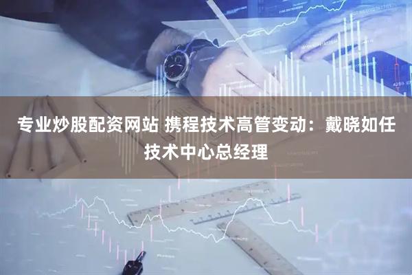 专业炒股配资网站 携程技术高管变动：戴晓如任技术中心总经理