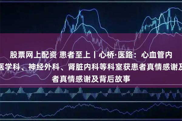股票网上配资 患者至上丨心桥·医路：心血管内科、全科医学科、神经外科、肾脏内科等科室获患者真情感谢及背后故事